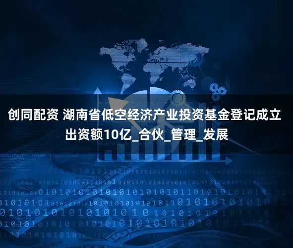创同配资 湖南省低空经济产业投资基金登记成立 出资额10亿_合伙_管理_发展